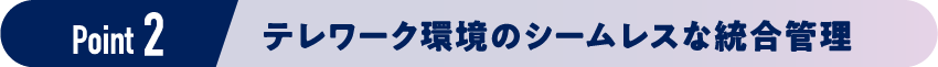 Point 2 テレワーク環境のシームレスな統合管理